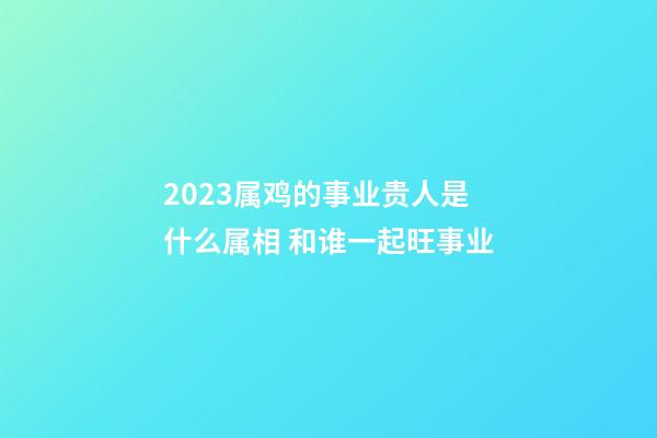 2023属鸡的事业贵人是什么属相 和谁一起旺事业